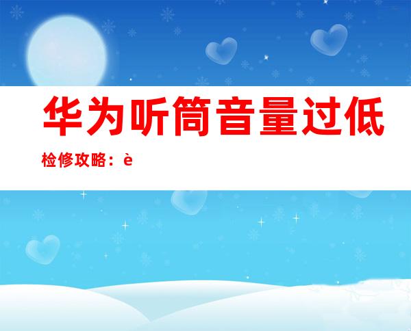 华为听筒音量过低检修攻略：轻松解决声音小难题